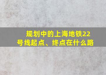 规划中的上海地铁22号线起点、终点在什么路