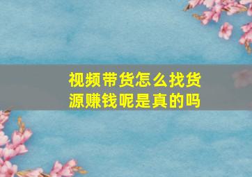 视频带货怎么找货源赚钱呢是真的吗