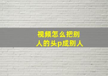 视频怎么把别人的头p成别人