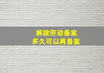 解除劳动备案多久可以再备案