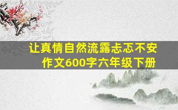 让真情自然流露忐忑不安作文600字六年级下册