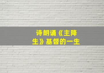 诗朗诵《主降生》基督的一生