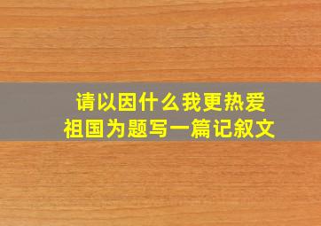 请以因什么我更热爱祖国为题写一篇记叙文