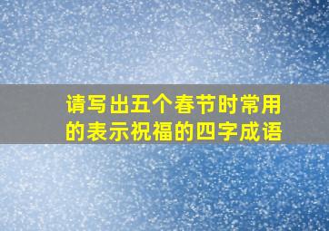 请写出五个春节时常用的表示祝福的四字成语