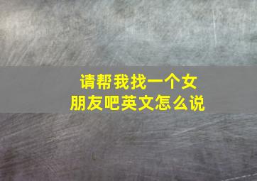 请帮我找一个女朋友吧英文怎么说