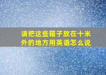 请把这些箱子放在十米外的地方用英语怎么说