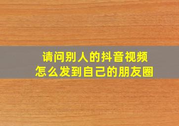 请问别人的抖音视频怎么发到自己的朋友圈