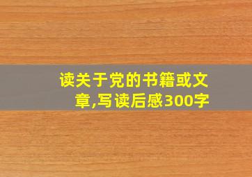 读关于党的书籍或文章,写读后感300字