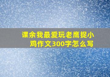 课余我最爱玩老鹰捉小鸡作文300字怎么写