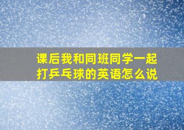 课后我和同班同学一起打乒乓球的英语怎么说