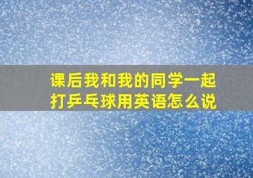 课后我和我的同学一起打乒乓球用英语怎么说