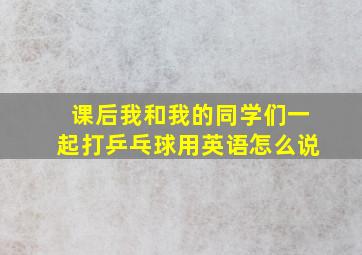 课后我和我的同学们一起打乒乓球用英语怎么说