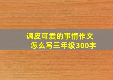 调皮可爱的事情作文怎么写三年级300字