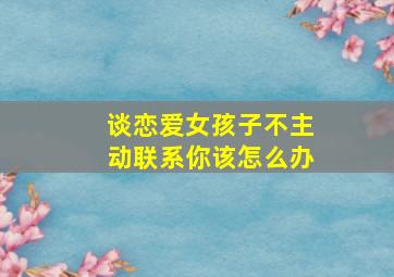 谈恋爱女孩子不主动联系你该怎么办