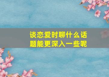 谈恋爱时聊什么话题能更深入一些呢