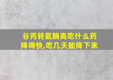 谷丙转氨酶高吃什么药降得快,吃几天能降下来