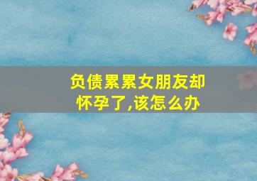 负债累累女朋友却怀孕了,该怎么办