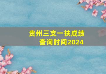 贵州三支一扶成绩查询时间2024