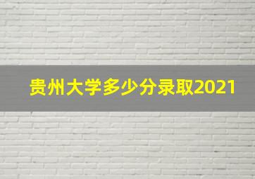 贵州大学多少分录取2021