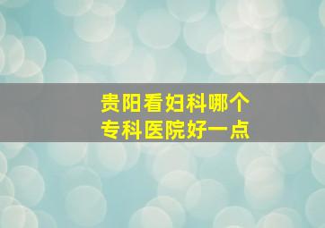 贵阳看妇科哪个专科医院好一点