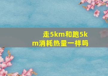 走5km和跑5km消耗热量一样吗