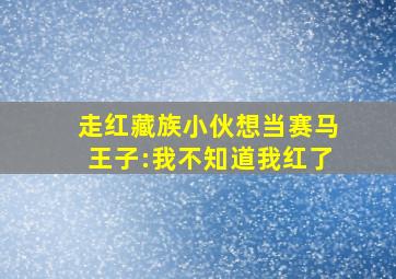 走红藏族小伙想当赛马王子:我不知道我红了