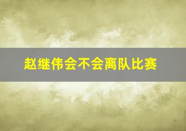 赵继伟会不会离队比赛