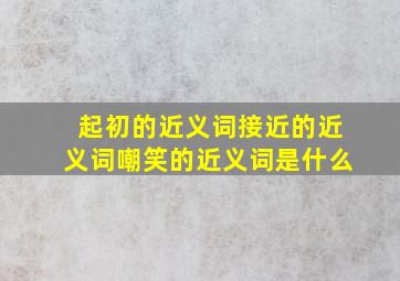 起初的近义词接近的近义词嘲笑的近义词是什么