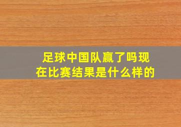 足球中国队赢了吗现在比赛结果是什么样的