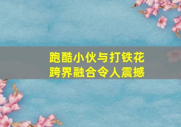 跑酷小伙与打铁花跨界融合令人震撼