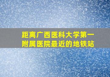 距离广西医科大学第一附属医院最近的地铁站