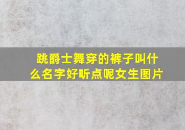 跳爵士舞穿的裤子叫什么名字好听点呢女生图片