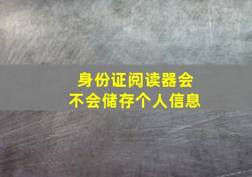 身份证阅读器会不会储存个人信息