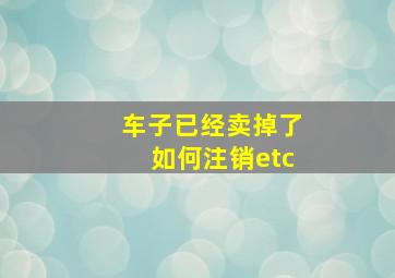 车子已经卖掉了如何注销etc