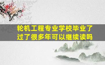 轮机工程专业学校毕业了过了很多年可以继续读吗