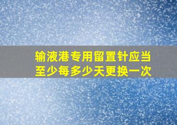 输液港专用留置针应当至少每多少天更换一次