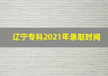 辽宁专科2021年录取时间