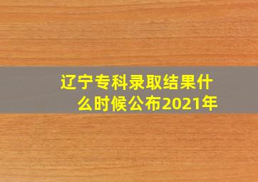 辽宁专科录取结果什么时候公布2021年