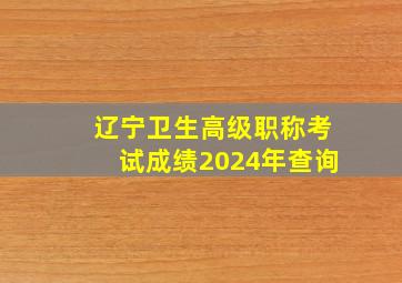 辽宁卫生高级职称考试成绩2024年查询