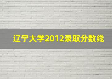 辽宁大学2012录取分数线