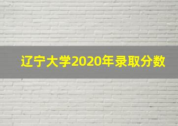 辽宁大学2020年录取分数