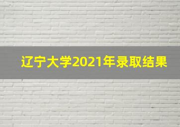 辽宁大学2021年录取结果