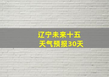 辽宁未来十五天气预报30天