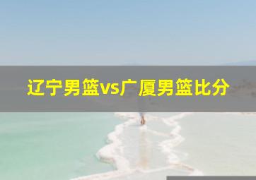 辽宁男篮vs广厦男篮比分