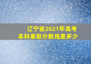 辽宁省2021年高考本科录取分数线是多少