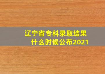 辽宁省专科录取结果什么时候公布2021