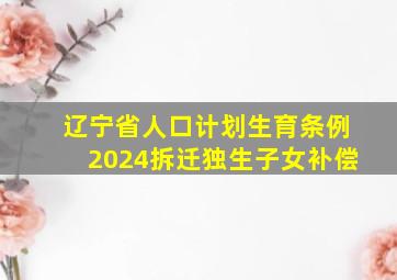 辽宁省人口计划生育条例2024拆迁独生子女补偿