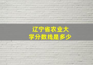 辽宁省农业大学分数线是多少