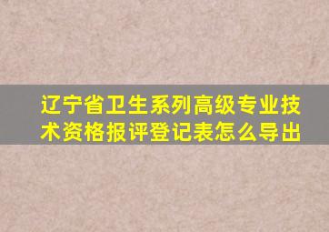 辽宁省卫生系列高级专业技术资格报评登记表怎么导出