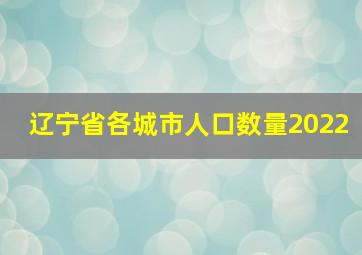 辽宁省各城市人口数量2022